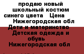 продаю новый школьный костюм синего цвета › Цена ­ 1 700 - Нижегородская обл. Дети и материнство » Детская одежда и обувь   . Нижегородская обл.